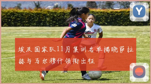 埃及国家队11月集训名单揭晓萨拉赫与马尔穆什领衔出征