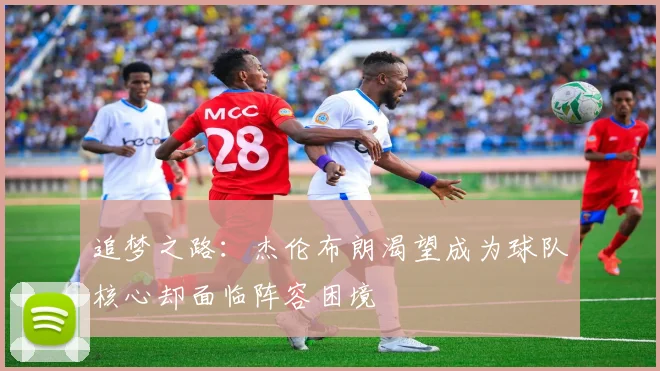 追梦之路：杰伦布朗渴望成为球队核心却面临阵容困境