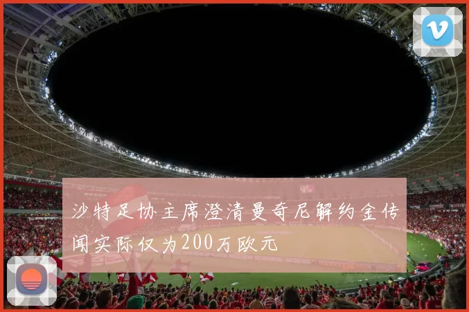 沙特足协主席澄清曼奇尼解约金传闻实际仅为200万欧元
