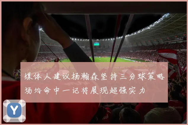 媒体人建议杨瀚森坚持三分球策略场均命中一记将展现超强实力
