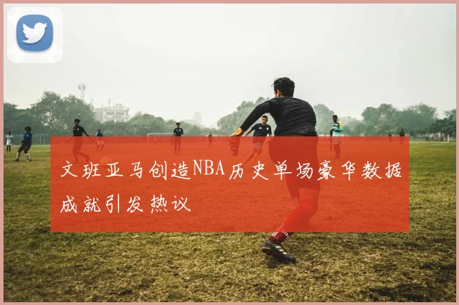 文班亚马创造NBA历史单场豪华数据成就引发热议