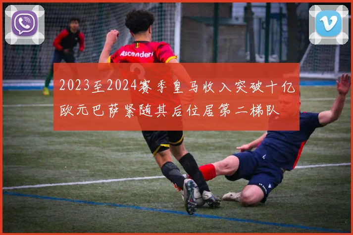 2023至2024赛季皇马收入突破十亿欧元巴萨紧随其后位居第二梯队