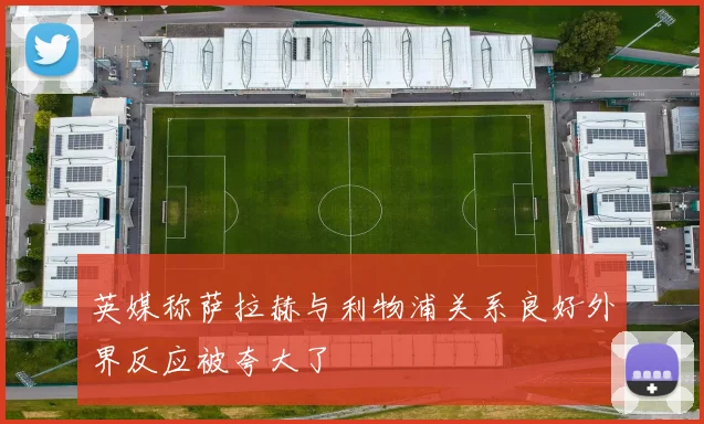 英媒称萨拉赫与利物浦关系良好外界反应被夸大了