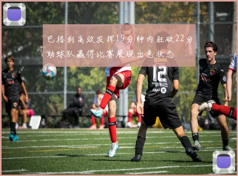 巴格利高效发挥19分钟内狂砍22分助球队赢得比赛展现出色状态