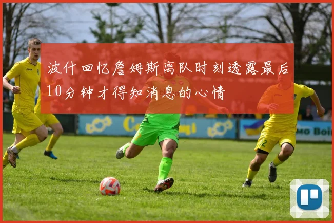 波什回忆詹姆斯离队时刻透露最后10分钟才得知消息的心情