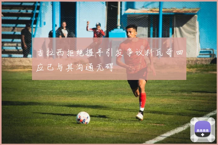 吉拉西拒绝握手引发争议科瓦奇回应已与其沟通无碍