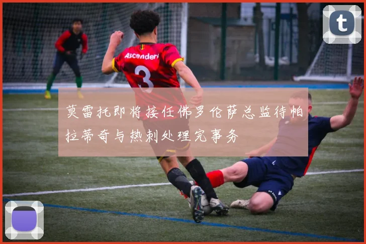 莫雷托即将接任佛罗伦萨总监待帕拉蒂奇与热刺处理完事务
