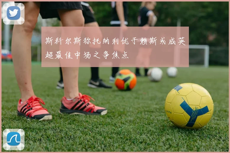 斯科尔斯称托纳利优于赖斯或成英超最佳中场之争焦点