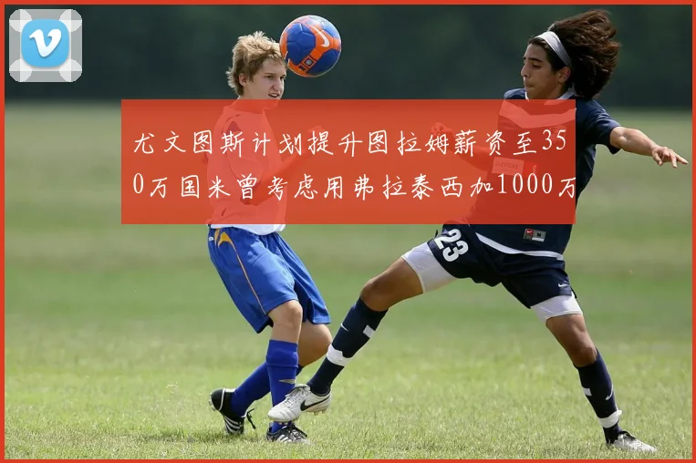 尤文图斯计划提升图拉姆薪资至350万国米曾考虑用弗拉泰西加1000万交易