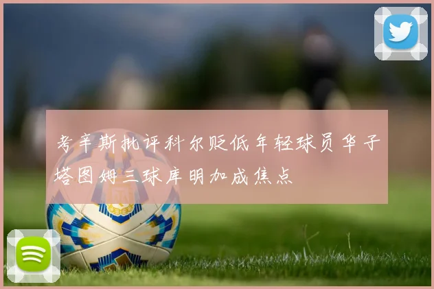 考辛斯批评科尔贬低年轻球员华子塔图姆三球库明加成焦点