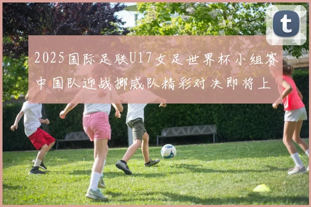2025国际足联U17女足世界杯小组赛中国队迎战挪威队精彩对决即将上演