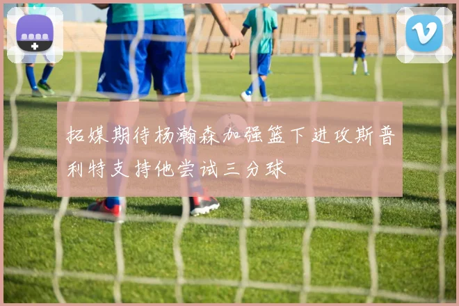 拓媒期待杨瀚森加强篮下进攻斯普利特支持他尝试三分球