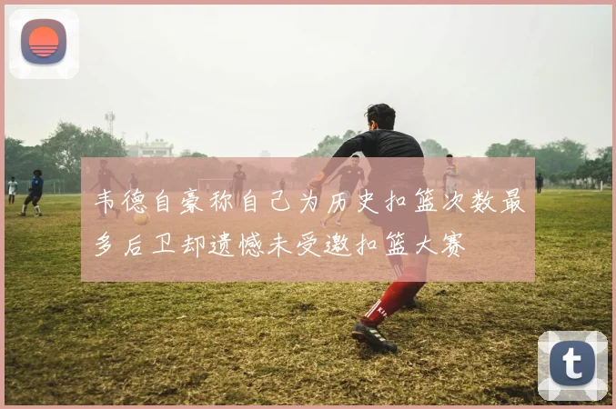 韦德自豪称自己为历史扣篮次数最多后卫却遗憾未受邀扣篮大赛