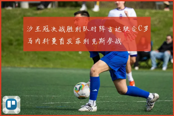 沙王冠决战胜利队对阵吉达联合C罗马内科曼首发菲利克斯参战