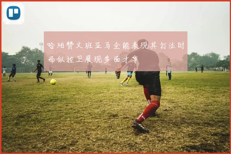 哈珀赞文班亚马全能表现其打法时而似控卫展现多面才华