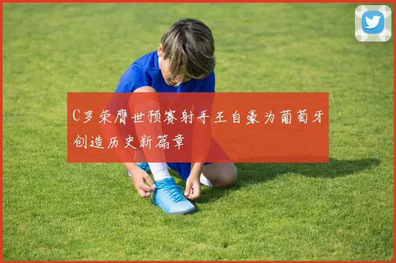 C罗荣膺世预赛射手王自豪为葡萄牙创造历史新篇章