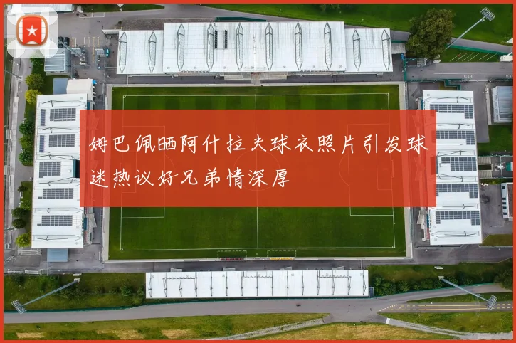 姆巴佩晒阿什拉夫球衣照片引发球迷热议好兄弟情深厚