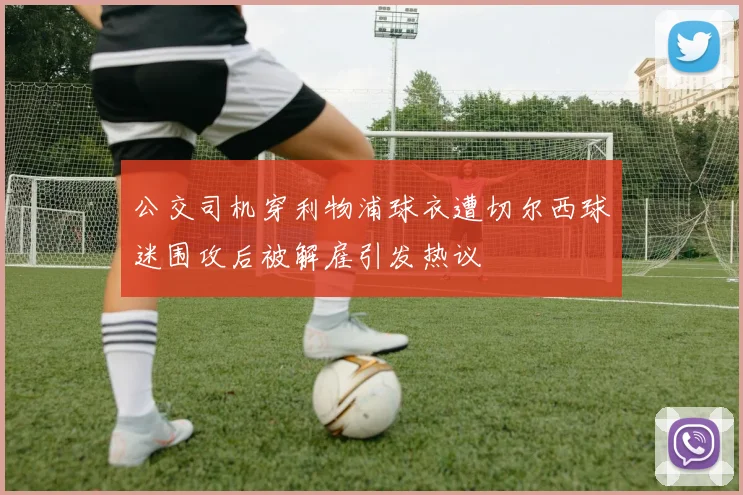 公交司机穿利物浦球衣遭切尔西球迷围攻后被解雇引发热议